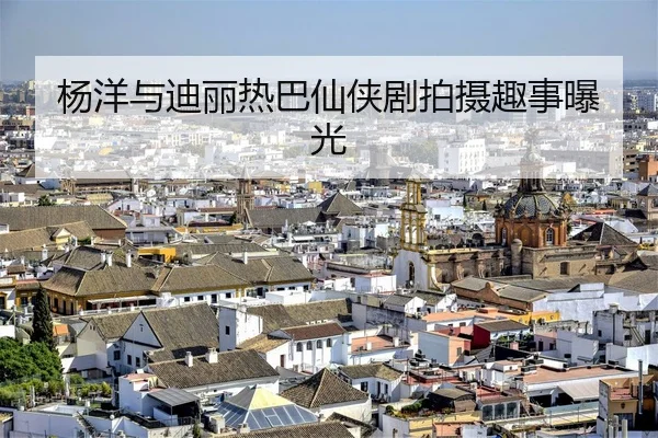 杨洋与迪丽热巴仙侠剧拍摄趣事曝光